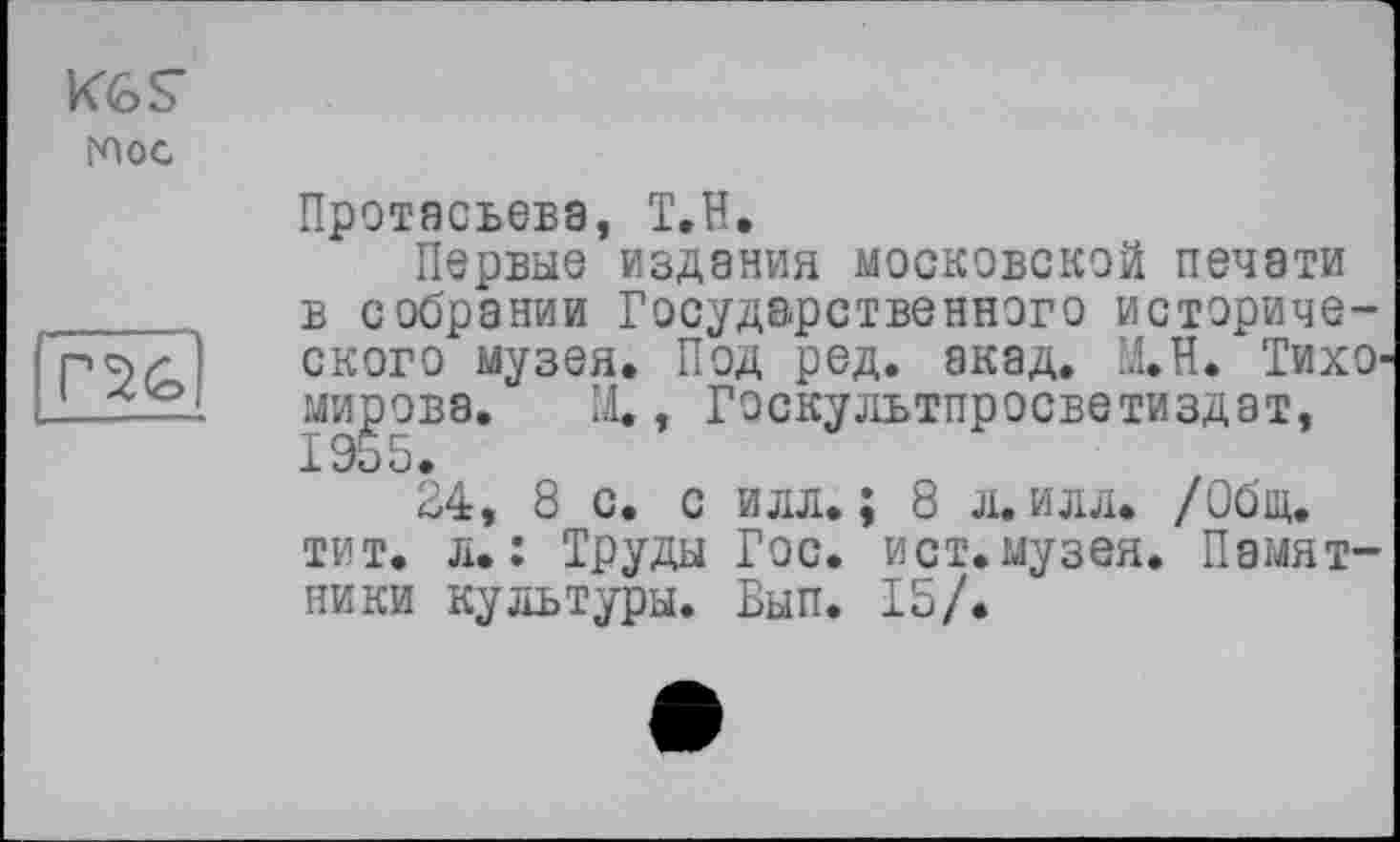 ﻿Кб s глос
Г2&
Протасьева, Т.Н.
Первые издания московской печати в собрании Государственного исторического музея. Под ред. акад. М.Н. Тихо мирова. М., Госкультпросветиздат, 1955.
34, 8 с. с илл.; 8 л. илл. /Общ. тит. л.: Труды Гос. ист.музея. Памятники культуры. Вып. 15/.